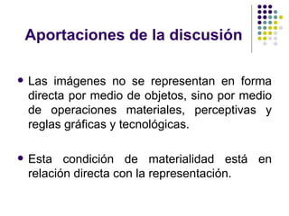 Aportaciones de la discusión Las imágenes no se representan en forma directa por medio de objetos, sino por medio de operaciones materiales, perceptivas y reglas gráficas y tecnológicas. Esta condición de materialidad está en relación directa con la representación. 
