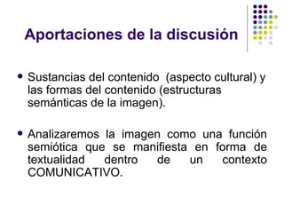 Aportaciones de la discusión Sustancias del contenido  (aspecto cultural) y las formas del contenido (estructuras semánticas de la imagen). Analizaremos la imagen como una función semiótica que se manifiesta en forma de textualidad dentro de un contexto COMUNICATIVO. 