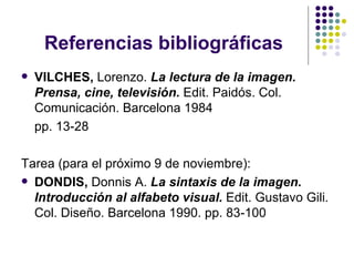 Referencias bibliográficas VILCHES,  Lorenzo.  La lectura de la imagen. Prensa, cine, televisión.  Edit. Paidós. Col. Comunicación. Barcelona 1984 pp. 13-28 Tarea (para el próximo 9 de noviembre): DONDIS,  Donnis A.  La sintaxis de la imagen. Introducción al alfabeto visual.  Edit. Gustavo Gili. Col. Diseño. Barcelona 1990. pp. 83-100 