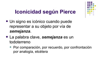 Iconicidad según Pierce Un signo es icónico cuando puede representar a su objeto por vía de  semejanza . La palabra clave,  semejanza  es un todoterreno Por comparación, por recuerdo, por confrontación por analogía, etcétera 