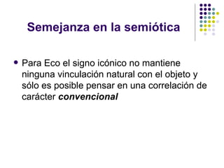 Semejanza en la semiótica Para Eco el signo icónico no mantiene ninguna vinculación natural con el objeto y sólo es posible pensar en una correlación de carácter  convencional 