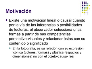 Motivación Existe una motivación lineal o causal cuando por la vía de las inferencias o posibilidades de lecturas, el observador selecciona unas formas a partir de sus competencias perceptivo-visuales y relacionar éstas con su contenido o significado En la fotografía, es su relación con su expresión icónica (colores, formas) y plástica (espacios y dimensiones) no con el objeto-causa- real 