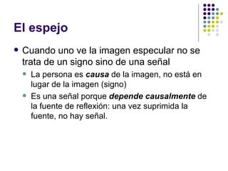 El espejo Cuando uno ve la imagen especular no se trata de un signo sino de una señal La persona es  causa  de la imagen, no está en lugar de la imagen (signo) Es una señal porque  depende causalmente  de la fuente de reflexión: una vez suprimida la fuente, no hay señal. 