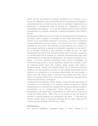(2005, 15) por una evolución histórica, resultado de un proceso, en sus
inicios, de “adaptación a las necesidades de las sociedades que llegaban a
entremezclarse con un modo de vida, como un elemento integrante de sus
tradiciones.” y actualmente como un proceso de “adaptación a nuevas
posibilidades tecnológicas.” A su vez, esta determinación cultural confluye
directamente en la relación necesaria, y bastante estudiada, entre forma y
función.
Gui Bonsiepe (2005) afirma que la forma no es propiamente el resultado de
la función, pero si señala la necesidad de que estén relacionadas: “Una
función no es una entidad inmanente a una forma. La forma no resulta de
manera determinista de una función, y una función no es una –entelèquia-
embutida en una forma. Sin embargo, la preocupación por el estar a la
mano puede contribuir a explicar la articulación específica de una forma”.
Es el carácter funcional lo que distingue al objeto de uso, de otras
manifestaciones como el arte. La relación entre forma y función, a través de
la transformación de la materia se evidencia necesariamente bajo unas
determinadas circunstancias de reproducción, de acuerdo al contexto y a la
época. La forma, pensada únicamente como recurso morfológico, es
insuficiente para pensar a niveles operativos respecto de un objeto, y esto
se evidencia desde aquel acto creativo, desde aquella idea inicial o
designio trazado. Señala John Heskett (2005, 19), al reflexionar sobre los
objetos en la vida cotidiana, que ellos “no son simples expresiones de una
solución a un problema en un momento determinado, sino que pueden ir
mucho más allá. Incluso llegar a encarnar ideas acerca de cómo vivir la
vida en un proceso dinámico de innovación y refinamiento más allá de las
limitaciones del tiempo y el espacio."
Si pensamos esta segunda mirada, desde un punto de vista más actual, la
vinculación de la tecnología en el proceso creativo, al pensar un objeto
directamente en un software de modelado 3D nos aporta valiosas miradas y
herramientas en su configuración formal, incluso, no pensadas y
concebidas en ese acto inicial, remitiéndonos de cierta forma, a solucionar
el qué del diseño (Kahn, 1984). Pero es el proceso el que nos arroja la
solución a nuestra pregunta de investigación del cómo. Y más allá nos
permite también estar en constante búsqueda del por qué y para qué de
nuestro proceso de diseño (Zimmermann, 2008).
Conclusiones
Las nuevas realidades, pensadas desde la visión radical de la
 