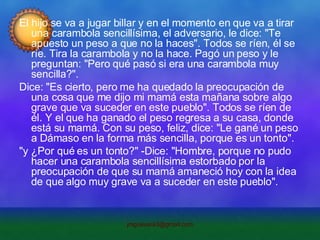 El hijo se va a jugar billar y en el momento en que va a tirar una carambola sencillísima, el adversario, le dice: "Te apuesto un peso a que no la haces". Todos se ríen, él se ríe. Tira la carambola y no la hace. Pagó un peso y le preguntan: "Pero qué pasó si era una carambola muy sencilla?". Dice: "Es cierto, pero me ha quedado la preocupación de una cosa que me dijo mi mamá esta mañana sobre algo grave que va suceder en este pueblo". Todos se ríen de él. Y el que ha ganado el peso regresa a su casa, donde está su mamá. Con su peso, feliz, dice: "Le gané un peso a Dámaso en la forma más sencilla, porque es un tonto". "y ¿Por qué es un tonto?" -Dice: "Hombre, porque no pudo hacer una carambola sencillísima estorbado por la preocupación de que su mamá amaneció hoy con la idea de que algo muy grave va a suceder en este pueblo". 