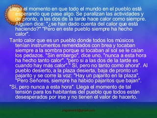Llega el momento en que todo el mundo en el pueblo está esperando que pase algo. Se paralizan las actividades y de pronto, a las dos de la tarde hace calor como siempre. Alguien dice: "¿se han dado cuenta del calor que está haciendo?" "Pero en este pueblo siempre ha hecho calor". Tanto calor que es un pueblo donde todos los músicos tenían instrumentos remendados con brea y tocaban siempre a la sombra porque si tocaban al sol se le caían los pedazos. "Sin embargo", dice uno, "nunca a esta hora ha hecho tanto calor". "pero si a las dos de la tarde es cuando hay más calor"." Sí, pero no tanto como ahora". Al pueblo desierto, a la plaza desierta, baja de pronto un pajarito y se corre la voz: "Hay un pajarito en la plaza". "Pero Señores, siempre ha habido pajaritos que bajan". "Sí, pero nunca a esta hora". Llega el momento de tal tensión para los habitantes del pueblo que todos están desesperados por irse y no tienen el valor de hacerlo. 