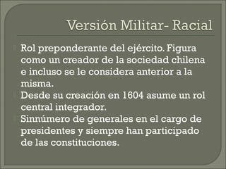  Rol preponderante del ejército. Figura
como un creador de la sociedad chilena
e incluso se le considera anterior a la
misma.
 Desde su creación en 1604 asume un rol
central integrador.
 Sinnúmero de generales en el cargo de
presidentes y siempre han participado
de las constituciones.
 