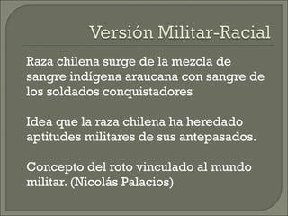 Raza chilena surge de la mezcla de
sangre indígena araucana con sangre de
los soldados conquistadores
Idea que la raza chilena ha heredado
aptitudes militares de sus antepasados.
Concepto del roto vinculado al mundo
militar. (Nicolás Palacios)
 