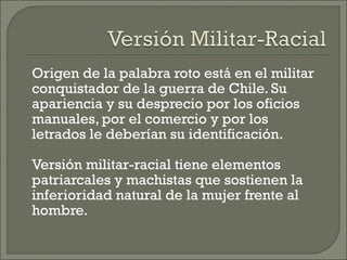 Origen de la palabra roto está en el militar
conquistador de la guerra de Chile. Su
apariencia y su desprecio por los oficios
manuales, por el comercio y por los
letrados le deberían su identificación.
Versión militar-racial tiene elementos
patriarcales y machistas que sostienen la
inferioridad natural de la mujer frente al
hombre.
 