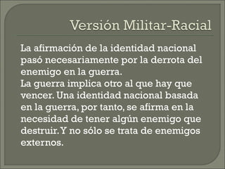 La afirmación de la identidad nacional
pasó necesariamente por la derrota del
enemigo en la guerra.
La guerra implica otro al que hay que
vencer. Una identidad nacional basada
en la guerra, por tanto, se afirma en la
necesidad de tener algún enemigo que
destruir.Y no sólo se trata de enemigos
externos.
 