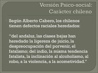  Según Alberto Cabero, los chilenos
tienen defectos raciales heredados:
“del andaluz, las clases bajas han
heredado la ligereza de juicio, la
despreocupación del porvenir, el
fatalismo; del indio, la misma tendencia
fatalista, la inclinación al alcoholismo, al
robo, a la violencia, a la acometividad.”
 