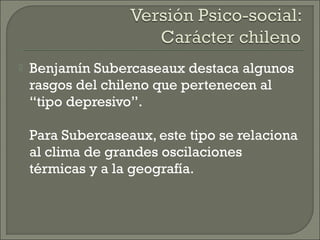  Benjamín Subercaseaux destaca algunos
rasgos del chileno que pertenecen al
“tipo depresivo”.
Para Subercaseaux, este tipo se relaciona
al clima de grandes oscilaciones
térmicas y a la geografía.
 