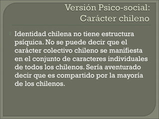  Identidad chilena no tiene estructura
psíquica. No se puede decir que el
carácter colectivo chileno se manifiesta
en el conjunto de caracteres individuales
de todos los chilenos. Sería aventurado
decir que es compartido por la mayoría
de los chilenos.
 