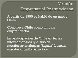 A partir de 1990 se habló de un nuevo
Chile.
Concibe a Chile como un país
emprendedor.
La participación de Chile en ferias
internacionales y el uso de
metáforas/analogías (jaguar) buscan
suscitar orgullo patriótico.
 