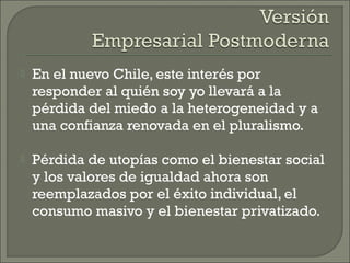  En el nuevo Chile, este interés por
responder al quién soy yo llevará a la
pérdida del miedo a la heterogeneidad y a
una confianza renovada en el pluralismo.
 Pérdida de utopías como el bienestar social
y los valores de igualdad ahora son
reemplazados por el éxito individual, el
consumo masivo y el bienestar privatizado.
 