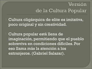 Cultura oligárquica de elite es imitativa,
poco original y sin creatividad.
 Cultura popular está llena de
imaginación, permitiendo que el pueblo
sobreviva en condiciones difíciles. Por
eso llama más la atención a los
extranjeros. (Gabriel Salazar).
 
