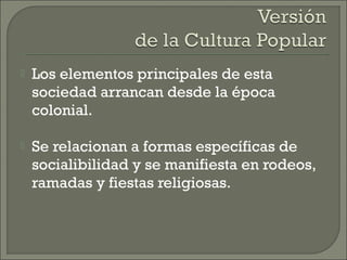  Los elementos principales de esta
sociedad arrancan desde la época
colonial.
 Se relacionan a formas específicas de
socialibilidad y se manifiesta en rodeos,
ramadas y fiestas religiosas.
 