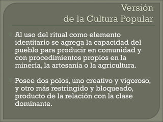  Al uso del ritual como elemento
identitario se agrega la capacidad del
pueblo para producir en comunidad y
con procedimientos propios en la
minería, la artesanía o la agricultura.
 Posee dos polos, uno creativo y vigoroso,
y otro más restringido y bloqueado,
producto de la relación con la clase
dominante.
 