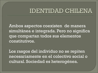 Ambos aspectos coexisten de manera
simultánea e integrada. Pero no significa
que compartan todos sus elementos
constitutivos.
Los rasgos del individuo no se repiten
necesariamente en el colectivo social o
cultural. Sociedad es heterogénea.
 