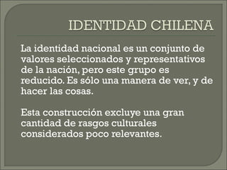 La identidad nacional es un conjunto de
valores seleccionados y representativos
de la nación, pero este grupo es
reducido. Es sólo una manera de ver, y de
hacer las cosas.
Esta construcción excluye una gran
cantidad de rasgos culturales
considerados poco relevantes.
 