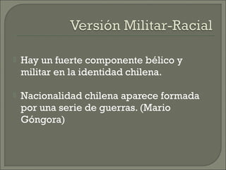  Hay un fuerte componente bélico y
militar en la identidad chilena.
 Nacionalidad chilena aparece formada
por una serie de guerras. (Mario
Góngora)
 