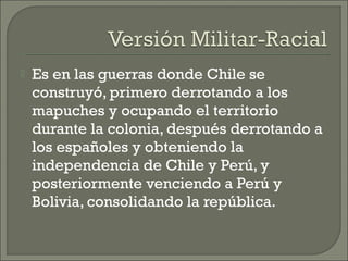  Es en las guerras donde Chile se
construyó, primero derrotando a los
mapuches y ocupando el territorio
durante la colonia, después derrotando a
los españoles y obteniendo la
independencia de Chile y Perú, y
posteriormente venciendo a Perú y
Bolivia, consolidando la república.
 