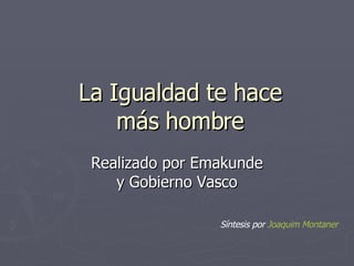 La Igualdad te hace más hombre Realizado por Emakunde y Gobierno Vasco Síntesis por  Joaquim  Montaner 