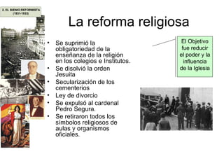 La reforma religiosa Se suprimió la obligatoriedad de la enseñanza de la religión en los colegios e Institutos. Se disolvió la orden Jesuita Secularización de los cementerios Ley de divorcio Se expulsó al cardenal Pedro Segura. Se retiraron todos los símbolos religiosos de aulas y organismos oficiales. El Objetivo fue reducir el poder y la influencia de la Iglesia 