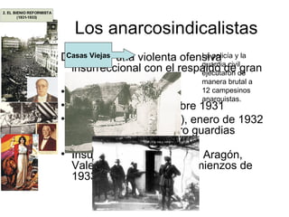 Los anarcosindicalistas Desataron una violenta ofensiva insurreccional con el respaldo de gran parte del proletariado: Sevilla, julio de 1931 Alto Llobregat, diciembre 1931 Castilblanco (Badajoz), enero de 1932 (linchamiento de cuatro guardias civiles) Insurrección en Cataluña, Aragón, Valencia y Andalucía, comienzos de 1933 Casas Viejas La policía y la guardia civil ejecutaron de manera brutal a 12 campesinos anarquistas. 