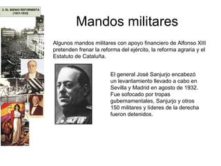 Mandos militares Algunos mandos militares con apoyo financiero de Alfonso XIII pretenden frenar la reforma del ejército, la reforma agraria y el Estatuto de Cataluña. El general José Sanjurjo encabezó un levantamiento llevado a cabo en Sevilla y Madrid en agosto de 1932. Fue sofocado por tropas gubernamentales, Sanjurjo y otros 150 militares y líderes de la derecha fueron detenidos. 