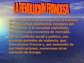 La revolución francesa significó el tránsito de la sociedad estamental, heredera del feudalismo, a la sociedad capitalista, basada en una economía de mercado.  fue un conflicto social y político, con diversos periodos de violencia, que convulsionó Francia y, por extensión de sus implicaciones, numerosas otras naciones de Europa  LA REVOLUCION FRANCESA 