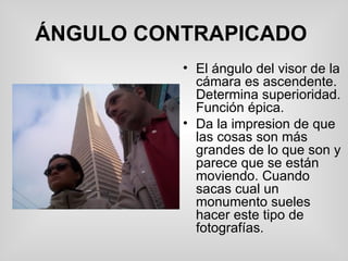 ÁNGULO CONTRAPICADO   El ángulo del visor de la cámara es ascendente. Determina superioridad. Función épica.  Da la impresion de que las cosas son más grandes de lo que son y parece que se están moviendo. Cuando sacas cual un monumento sueles hacer este tipo de fotografías. 