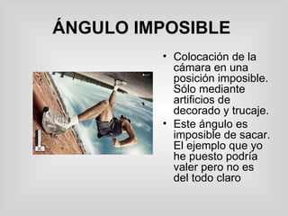 ÁNGULO IMPOSIBLE   Colocación de la cámara en una posición imposible. Sólo mediante artificios de decorado y trucaje. Este ángulo es imposible de sacar. El ejemplo que yo he puesto podría valer pero no es del todo claro  