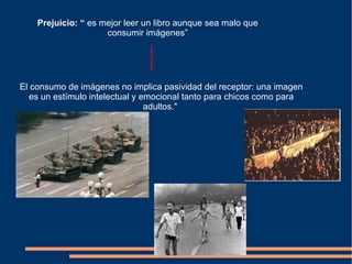 El  consumo de imágenes no implica pasividad del receptor: una imagen es un estímulo intelectual y emocional tanto para chicos como para adultos."   Prejuicio: “  es mejor leer un libro aunque sea malo que consumir imágenes” 