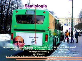 Una ciencia que estudia la vida de los signos en el marco de la vida social considera al signo como  "una entidad psíquica de dos caras,  la imagen acústica y el concepto,  dos elementos íntimamente ligados que se requieren mutuamente ".  Semiología 