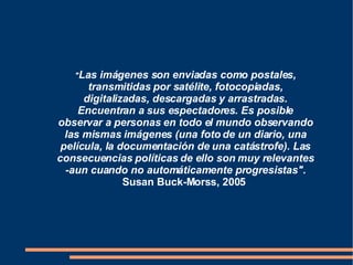 " Las imágenes son enviadas como postales, transmitidas por satélite, fotocopiadas, digitalizadas, descargadas y arrastradas. Encuentran a sus espectadores. Es posible observar a personas en todo el mundo observando las mismas imágenes (una foto de un diario, una película, la documentación de una catástrofe). Las consecuencias políticas de ello son muy relevantes -aun cuando no automáticamente progresistas".   Susan Buck-Morss, 2005   