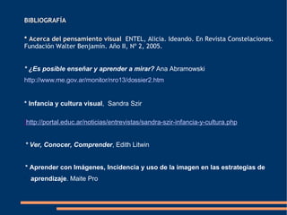 BIBLIOGRAFÍA *  Acerca del pensamiento visual   ENTEL, Alicia. Ideando. En Revista Constelaciones. Fundación Walter Benjamín. Año II, Nº 2, 2005.  *  ¿Es posible enseñar y aprender a mirar?   Ana Abramowski http:// www .me. gov . ar /monitor/nro13/dossier2.htm *  Infancia y cultura visual ,  Sandra Szir ] h ttp://portal.educ.ar/noticias/entrevistas/sandra-szir-infancia-y-cultura.php * Ver, Conocer, Comprender ,   Edith Litwin   *   Aprender con Imágenes, Incidencia y uso de la imagen en las estrategias de aprendizaje . Maite Pro 