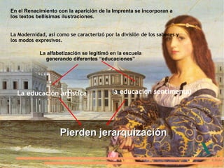 En el Renacimiento con la aparición de la Imprenta se incorporan a los textos bellísimas ilustraciones. La Modernidad, así como se caracterizó por la división de los saberes y los modos expresivos. La  alfabetización  se legitimó en la escuela generando diferentes “educaciones” La educación artística la educación sentimental Pierden jerarquización 