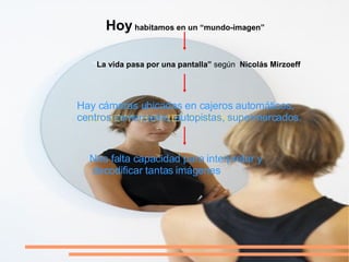 Hay cámaras ubicadas en cajeros automáticos,  centros comerciales, autopistas,  supermercados . Hoy  habitamos en un “mundo-imagen” “ La vida pasa por una pantalla”  según  Nicolás Mirzoeff Nos falta capacidad para interpretar y decodificar tantas   imágenes 