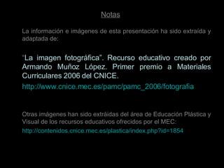 Notas La información e imágenes de esta presentación ha sido extraída y adaptada de: “ La imagen fotográfica”. Recurso educativo creado por Armando Muñoz López. Primer premio a Materiales Curriculares 2006 del CNICE. http://www.cnice.mec.es/pamc/pamc_2006/fotografia / Otras imágenes han sido extráidas del área de Educación Plástica y Visual de los recursos educativos ofrecidos por el MEC: http://contenidos.cnice.mec.es/plastica/index.php?id=1854 