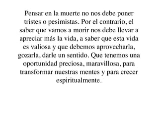 Pensar en la muerte no nos debe poner
   tristes o pesimistas. Por el contrario, el
saber que vamos a morir nos debe llevar a
apreciar más la vida, a saber que esta vida
  es valiosa y que debemos aprovecharla,
gozarla, darle un sentido. Que tenemos una
  oportunidad preciosa, maravillosa, para
 transformar nuestras mentes y para crecer
                espiritualmente.
 
