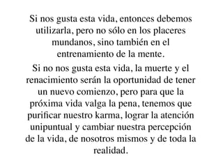 Si nos gusta esta vida, entonces debemos
   utilizarla, pero no sólo en los placeres
        mundanos, sino también en el
         entrenamiento de la mente.
  Si no nos gusta esta vida, la muerte y el
renacimiento serán la oportunidad de tener
   un nuevo comienzo, pero para que la
 próxima vida valga la pena, tenemos que
puriﬁcar nuestro karma, lograr la atención
 unipuntual y cambiar nuestra percepción
de la vida, de nosotros mismos y de toda la
                   realidad.
 