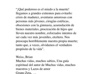 “¡Qué poderoso es el miedo a la muerte!
llegamos a grandes extremos para evitarlo:
crisis de madurez, aventuras amorosas con
personas más jóvenes, cirugías estéticas,
obsesiones con la gimnasia, acumulación de
bienes materiales, procreación de hijos que
lleven nuestro nombre, esforzados intentos de
ser cada vez más juveniles, etcétera. Nos
preocupa horriblemente nuestra propia muerte;
tanto que, a veces, olvidamos el verdadero
propósito de la vida”.

Weiss, Brian
Muchas vidas, muchos sabios, Una guía
espiritual del autor de Muchas vidas, muchos
maestros y Lazos de amor
Grupo Zeta, . .
 