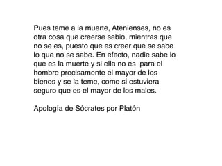Pues teme a la muerte, Atenienses, no es
otra cosa que creerse sabio, mientras que
no se es, puesto que es creer que se sabe
lo que no se sabe. En efecto, nadie sabe lo
que es la muerte y si ella no es para el
hombre precisamente el mayor de los
bienes y se la teme, como si estuviera
seguro que es el mayor de los males.

Apología de Sócrates por Platón
 