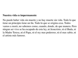 Nuestra vida es impermanente
No puede haber vida sin muerte y no hay muerte sin vida. Todo lo que
tiene un principio tiene un ﬁn. Todo lo que se origina cesa. Todos
vamos a morir, no sabemos como, cuando, donde, de que manera. Pero
ningun ser vivo se ha escapado de esta ley, ni Jesucristo, ni el Buda, ni
la Madre Teresa, ni el Papa, ni el rey mas poderoso, ni el mas sabio, ni
el artista más famoso.
 