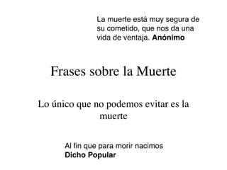 La muerte está muy segura de
               su cometido, que nos da una
               vida de ventaja. Anónimo



  Frases sobre la Muerte

Lo único que no podemos evitar es la
              muerte

      Al ﬁn que para morir nacimos
      Dicho Popular
 