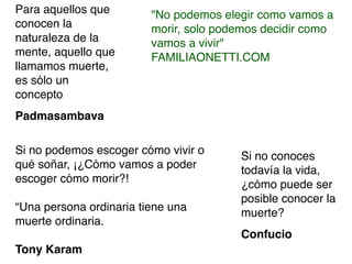 Para aquellos que        "No podemos elegir como vamos a
conocen la               morir, solo podemos decidir como
naturaleza de la         vamos a vivir"
mente, aquello que       FAMILIAONETTI.COM
llamamos muerte,
es sólo un
concepto
Padmasambava

Si no podemos escoger cómo vivir o      Si no conoces
qué soñar, ¡¿Cómo vamos a poder         todavía la vida,
escoger cómo morir?!                    ¿cómo puede ser
                                        posible conocer la
“Una persona ordinaria tiene una        muerte?
muerte ordinaria.
                                        Confucio
Tony Karam
 