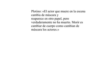Plotino: «El actor que muere en la escena
cambia de máscara y
reaparece en otro papel, pero
verdaderamente no ha muerto. Morir es
cambiar de cuerpo como cambian de
máscara los actores.»
 
