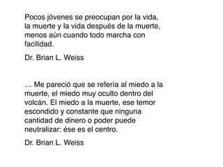 Pocos jóvenes se preocupan por la vida,
la muerte y la vida después de la muerte,
menos aún cuando todo marcha con
facilidad.
Dr. Brian L. Weiss


… Me pareció que se refería al miedo a la
muerte, el miedo muy oculto dentro del
volcán. El miedo a la muerte, ese temor
escondido y constante que ninguna
cantidad de dinero o poder puede
neutralizar: ése es el centro.
Dr. Brian L. Weiss
 