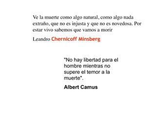 Ve la muerte como algo natural, como algo nada
extraño, que no es injusta y que no es novedosa. Por
estar vivo sabemos que vamos a morir
Leandro Chernicoff Minsberg



              "No hay libertad para el
              hombre mientras no
              supere el temor a la
              muerte".
              Albert Camus
 